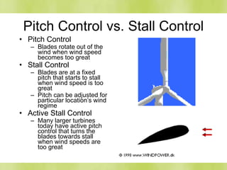 Pitch Control vs. Stall Control
• Pitch Control
– Blades rotate out of the
wind when wind speed
becomes too great
• Stall Control
– Blades are at a fixed
pitch that starts to stall
when wind speed is too
great
– Pitch can be adjusted for
particular location’s wind
regime
• Active Stall Control
– Many larger turbines
today have active pitch
control that turns the
blades towards stall
when wind speeds are
too great
 
