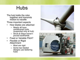Hubs
The hub holds the rotor
together and transmits
motion to nacelle
Three important aspects
• How blades are attached
– Nearly all have
cantilevered hubs
(supported only at hub)
– Struts & Stays haven’t
proved worthwhile
• Fixed or Variable Pitch?
• Flexible or Rigid
Attachment
– Most are rigid
– Some two bladed
designs use teetering
hubs
 