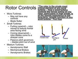 Rotor Controls “The rotor is the single most
critical element of any wind
turbine… How a wind turbine
controls the forces acting on the
rotor, particularly in high winds, is
of the utmost importance to the
long-term, reliable function of any
wind turbine.” Paul Gipe
• Micro Turbines
– May not have any
controls
– Blade flutter
• Small Turbines
– Furling (upwind) – rotor
moves to reduce frontal
area facing wind
– Coning (downwind) –
rotor blades come to a
sharper cone
– Passive pitch governors
– blades pitch out of wind
• Medium Turbines
– Aerodynamic Stall
– Mechanical Brakes
– Aerodynamic Brakes
 