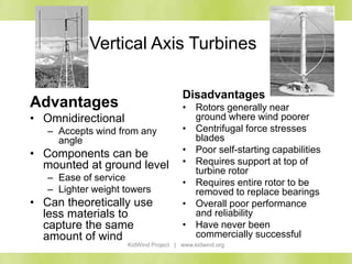 KidWind Project | www.kidwind.org
Vertical Axis Turbines
Advantages
• Omnidirectional
– Accepts wind from any
angle
• Components can be
mounted at ground level
– Ease of service
– Lighter weight towers
• Can theoretically use
less materials to
capture the same
amount of wind
Disadvantages
• Rotors generally near
ground where wind poorer
• Centrifugal force stresses
blades
• Poor self-starting capabilities
• Requires support at top of
turbine rotor
• Requires entire rotor to be
removed to replace bearings
• Overall poor performance
and reliability
• Have never been
commercially successful
 