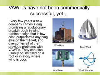 VAWT’s have not been commercially
successful, yet…
Every few years a new
company comes along
promising a revolutionary
breakthrough in wind
turbine design that is low
cost, outperforms anything
else on the market, and
overcomes all of the
previous problems with
VAWT’s. They can also
usually be installed on a
roof or in a city where
wind is poor.
WindStor
Mag-Wind
WindTree Wind Wandler
 