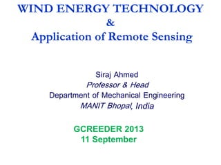 WIND ENERGY TECHNOLOGY
&
Application of Remote Sensing
Siraj Ahmed
Professor & Head
Department of Mechanical Engineering
MANIT Bhopal, India
GCREEDER 2013
11 September
 