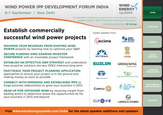 Wind Power IPP Development Forum India
6-7 September | New Delhi                                                                                             Home

                                                   “An excellent conference, a good mix of owners and industry
                                                        experts; good in depth discussion and panel discussion”
                                                                               Commercial Director, GE Energy
                                                                                                                    Overview

Establish commercially                                               Expert speakers from:

successful wind power projects
                                                                                                                     Agenda

Maximise your revenues from existing wind
power projects by learning how to optimize your O&M
Secure funding amid soaring investor                                                                                 Expert
confidence with an investable project framework                                                                     Speakers


Establish an effective O&M strategy and understand
how proactive solutions are less OPEX intensive long term
                                                                                                                    Attendee
Fast-track your project planning application                                                                       breakdown
approaches to ensure your project is in the ground and
making money as soon as possible
Connect with emerging and established IPPs to
                                                                                                                   Networking
forge business relationships to grow your business in 2013                                                        OPPORTUNITIES

Gear up for offshore wind by receiving insight from
leading actors to determine where the opportunities lie for
your business in 2013 and beyond
                                                                                                                    REGISTer




Visit www.windenergyupdate.com/india for the latest speaker additions and updates
 