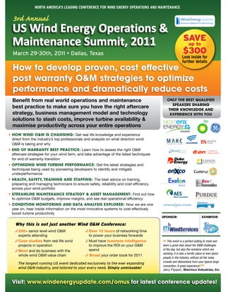 North AmericA's LeAdiNg coNfereNce for WiNd eNergy operAtioNs ANd mAiNteNANce

  3rd Annual
  US Wind Energy Operations &
                                                                                                         SAVE
  Maintenance Summit, 2011                                                                                up to
  March 29-30th, 2011 • Dallas, Texas                                                                    $300
                                                                                                        Look inside for
                                                                                                        further details
  How to develop proven, cost effective
  post warranty O&M strategies to optimize
  performance and dramatically reduce costs
  Benefit from real world operations and maintenance                                       ONLY THE BEST qUALIFIED
                                                                                             SPEAkERS SHARING
  best practice to make sure you have the right aftercare                                  THEIR kNOWLEDGE AND
  strategy, business management model and technology                                        EXPERIENCE WITH YOU
  solutions to slash costs, improve turbine availability &
  maximise productivity across your entire operations
 HOW WIND O&M IS CHANGING: Get real life knowledge and experience
``
 direct from the industry’s top professionals and analysts on what direction wind
 O&M is taking and why
 END OF WARRANTY BEST PRACTICE: Learn how to assess the right O&M
``
 aftercare strategies for your wind farm, and take advantage of the latest techniques
 for end of warranty transition
 OPTIMIZING WIND TURBINE PERFORMANCE: Get the latest strategies and
``
 techniques being used by pioneering developers to identify and mitigate
 underperformance
 HEALTH, SAFETY, TRAINING AND STAFFING: The best advice on training,
``
 preparing and managing technicians to ensure safety, reliability and cost efficiency
 across your wind portfolio
 STREAMLINE MAINTENANCE STRATEGY & ASSET MANAGEMENT: Find out how
``
 to optimize O&M budgets, improve margins, and see real operational efficiency
 CONDITION MONITORING AND DATA ANALYSIS EXPLORED: Now we are one
``
 year on, hear inside information on the most innovative systems to cost effectively
 boost turbine productivity
                                                                                        SPONSOR:                          EXHIBITOR:

   Why this is not just another Wind O&M Conference:
   ✓ 200+ senior level wind O&M               ✓ Over 12 hours of networking time
     experts attending                          to power your business forwards
   ✓ Case studies from real life wind         ✓ Must have business intelligence            This event is a perfect setting to meet and
     projects in operation                      to improve the ROI on your O&M          “ a great deal about the O&M challenges
                                                                                        learn
   ✓ Meet and do business with the              spend                                   of the day, but also the solutions which are
                                                                                        working. It is also a terrific place to lean about
     whole wind O&M value chain               ✓ Boost your order book for 2011
                                                                                        people in the industry, without all the noise,
                                                                                        crowds and distractions from your typical large
     The longest running US event dedicated exclusively to the ever expanding
                                                                                        convention. A great experience!
     wind O&M industry, and tailored to your every need. Simply unmissable!
                                                                                                                         ”
                                                                                        Jerry Flippen, Shermco Industries, Inc



 Visit: www.windenergyupdate.com/omus for latest conference updates!
 