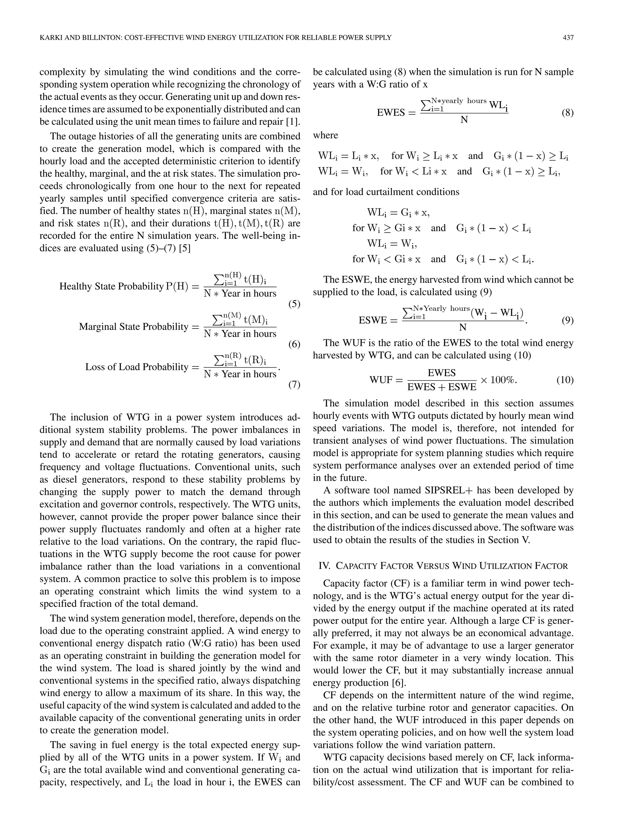 KARKI AND BILLINTON: COST-EFFECTIVE WIND ENERGY UTILIZATION FOR RELIABLE POWER SUPPLY                                              437



complexity by simulating the wind conditions and the corre-          be calculated using (8) when the simulation is run for N sample
sponding system operation while recognizing the chronology of        years with a W:G ratio of x
the actual events as they occur. Generating unit up and down res-
idence times are assumed to be exponentially distributed and can                                                    WLi
                                                                                    EWES                                          (8)
be calculated using the unit mean times to failure and repair [1].                                         N
   The outage histories of all the generating units are combined     where
to create the generation model, which is compared with the
                                                                                        for               and
hourly load and the accepted deterministic criterion to identify
the healthy, marginal, and the at risk states. The simulation pro-                   for                and
ceeds chronologically from one hour to the next for repeated
                                                                     and for load curtailment conditions
yearly samples until specified convergence criteria are satis-
fied. The number of healthy states         , marginal states     ,
and risk states        , and their durations                   are            for                 and
recorded for the entire N simulation years. The well-being in-
dices are evaluated using (5)–(7) [5]
                                                                              for                 and
                                                                       The ESWE, the energy harvested from wind which cannot be
     Healthy State Probability
                                             Year in hours           supplied to the load, is calculated using (9)
                                                              (5)
                                                                                                               Wi    WLi
                                                                                ESWE                                         (9)
         Marginal State Probability                                                                   N
                                             Year in hours
                                                              (6)      The WUF is the ratio of the EWES to the total wind energy
                                                                     harvested by WTG, and can be calculated using (10)
           Loss of Load Probability
                                             Year in hours                                       EWES
                                                              (7)                   WUF                               %          (10)
                                                                                              EWES ESWE
                                                                        The simulation model described in this section assumes
   The inclusion of WTG in a power system introduces ad-             hourly events with WTG outputs dictated by hourly mean wind
ditional system stability problems. The power imbalances in          speed variations. The model is, therefore, not intended for
supply and demand that are normally caused by load variations        transient analyses of wind power fluctuations. The simulation
tend to accelerate or retard the rotating generators, causing        model is appropriate for system planning studies which require
frequency and voltage fluctuations. Conventional units, such         system performance analyses over an extended period of time
as diesel generators, respond to these stability problems by         in the future.
changing the supply power to match the demand through                   A software tool named SIPSREL has been developed by
excitation and governor controls, respectively. The WTG units,       the authors which implements the evaluation model described
however, cannot provide the proper power balance since their         in this section, and can be used to generate the mean values and
power supply fluctuates randomly and often at a higher rate          the distribution of the indices discussed above. The software was
relative to the load variations. On the contrary, the rapid fluc-    used to obtain the results of the studies in Section V.
tuations in the WTG supply become the root cause for power
imbalance rather than the load variations in a conventional           IV. CAPACITY FACTOR VERSUS WIND UTILIZATION FACTOR
system. A common practice to solve this problem is to impose            Capacity factor (CF) is a familiar term in wind power tech-
an operating constraint which limits the wind system to a            nology, and is the WTG’s actual energy output for the year di-
specified fraction of the total demand.                              vided by the energy output if the machine operated at its rated
   The wind system generation model, therefore, depends on the       power output for the entire year. Although a large CF is gener-
load due to the operating constraint applied. A wind energy to       ally preferred, it may not always be an economical advantage.
conventional energy dispatch ratio (W:G ratio) has been used         For example, it may be of advantage to use a larger generator
as an operating constraint in building the generation model for      with the same rotor diameter in a very windy location. This
the wind system. The load is shared jointly by the wind and          would lower the CF, but it may substantially increase annual
conventional systems in the specified ratio, always dispatching      energy production [6].
wind energy to allow a maximum of its share. In this way, the           CF depends on the intermittent nature of the wind regime,
useful capacity of the wind system is calculated and added to the    and on the relative turbine rotor and generator capacities. On
available capacity of the conventional generating units in order     the other hand, the WUF introduced in this paper depends on
to create the generation model.                                      the system operating policies, and on how well the system load
   The saving in fuel energy is the total expected energy sup-       variations follow the wind variation pattern.
plied by all of the WTG units in a power system. If          and        WTG capacity decisions based merely on CF, lack informa-
    are the total available wind and conventional generating ca-     tion on the actual wind utilization that is important for relia-
pacity, respectively, and     the load in hour i, the EWES can       bility/cost assessment. The CF and WUF can be combined to
 