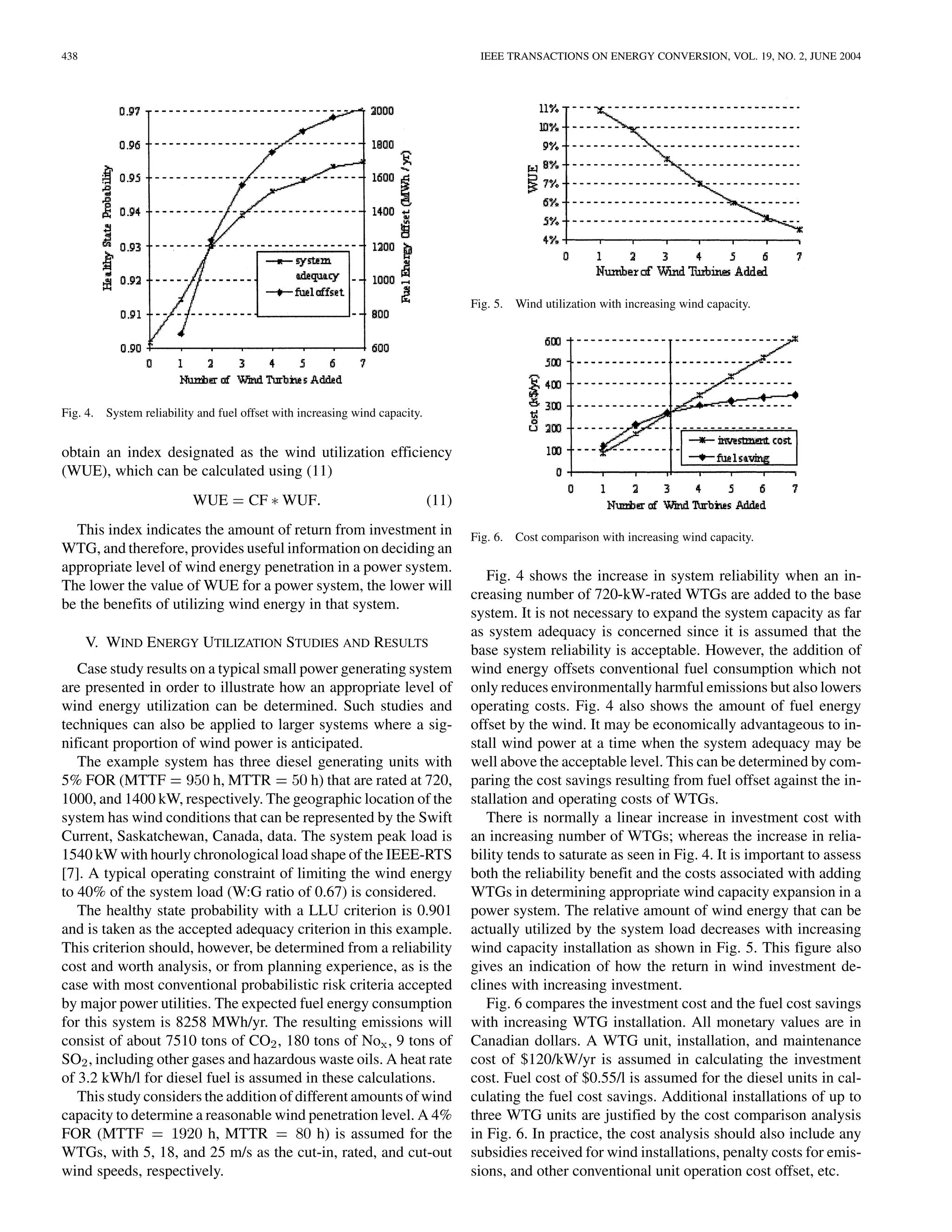 438                                                                                   IEEE TRANSACTIONS ON ENERGY CONVERSION, VOL. 19, NO. 2, JUNE 2004




                                                                                     Fig. 5. Wind utilization with increasing wind capacity.




Fig. 4.   System reliability and fuel offset with increasing wind capacity.


obtain an index designated as the wind utilization efficiency
(WUE), which can be calculated using (11)
                           WUE         CF WUF                                 (11)
  This index indicates the amount of return from investment in                       Fig. 6. Cost comparison with increasing wind capacity.
WTG, and therefore, provides useful information on deciding an
appropriate level of wind energy penetration in a power system.
                                                                                        Fig. 4 shows the increase in system reliability when an in-
The lower the value of WUE for a power system, the lower will
                                                                                     creasing number of 720-kW-rated WTGs are added to the base
be the benefits of utilizing wind energy in that system.
                                                                                     system. It is not necessary to expand the system capacity as far
                                                                                     as system adequacy is concerned since it is assumed that the
      V. WIND ENERGY UTILIZATION STUDIES AND RESULTS
                                                                                     base system reliability is acceptable. However, the addition of
   Case study results on a typical small power generating system                     wind energy offsets conventional fuel consumption which not
are presented in order to illustrate how an appropriate level of                     only reduces environmentally harmful emissions but also lowers
wind energy utilization can be determined. Such studies and                          operating costs. Fig. 4 also shows the amount of fuel energy
techniques can also be applied to larger systems where a sig-                        offset by the wind. It may be economically advantageous to in-
nificant proportion of wind power is anticipated.                                    stall wind power at a time when the system adequacy may be
   The example system has three diesel generating units with                         well above the acceptable level. This can be determined by com-
5% FOR (MTTF              h, MTTR          h) that are rated at 720,                 paring the cost savings resulting from fuel offset against the in-
1000, and 1400 kW, respectively. The geographic location of the                      stallation and operating costs of WTGs.
system has wind conditions that can be represented by the Swift                         There is normally a linear increase in investment cost with
Current, Saskatchewan, Canada, data. The system peak load is                         an increasing number of WTGs; whereas the increase in relia-
1540 kW with hourly chronological load shape of the IEEE-RTS                         bility tends to saturate as seen in Fig. 4. It is important to assess
[7]. A typical operating constraint of limiting the wind energy                      both the reliability benefit and the costs associated with adding
to 40% of the system load (W:G ratio of 0.67) is considered.                         WTGs in determining appropriate wind capacity expansion in a
   The healthy state probability with a LLU criterion is 0.901                       power system. The relative amount of wind energy that can be
and is taken as the accepted adequacy criterion in this example.                     actually utilized by the system load decreases with increasing
This criterion should, however, be determined from a reliability                     wind capacity installation as shown in Fig. 5. This figure also
cost and worth analysis, or from planning experience, as is the                      gives an indication of how the return in wind investment de-
case with most conventional probabilistic risk criteria accepted                     clines with increasing investment.
by major power utilities. The expected fuel energy consumption                          Fig. 6 compares the investment cost and the fuel cost savings
for this system is 8258 MWh/yr. The resulting emissions will                         with increasing WTG installation. All monetary values are in
consist of about 7510 tons of CO , 180 tons of No , 9 tons of                        Canadian dollars. A WTG unit, installation, and maintenance
SO , including other gases and hazardous waste oils. A heat rate                     cost of $120/kW/yr is assumed in calculating the investment
of 3.2 kWh/l for diesel fuel is assumed in these calculations.                       cost. Fuel cost of $0.55/l is assumed for the diesel units in cal-
   This study considers the addition of different amounts of wind                    culating the fuel cost savings. Additional installations of up to
capacity to determine a reasonable wind penetration level. A 4%                      three WTG units are justified by the cost comparison analysis
FOR (MTTF                h, MTTR            h) is assumed for the                    in Fig. 6. In practice, the cost analysis should also include any
WTGs, with 5, 18, and 25 m/s as the cut-in, rated, and cut-out                       subsidies received for wind installations, penalty costs for emis-
wind speeds, respectively.                                                           sions, and other conventional unit operation cost offset, etc.
 