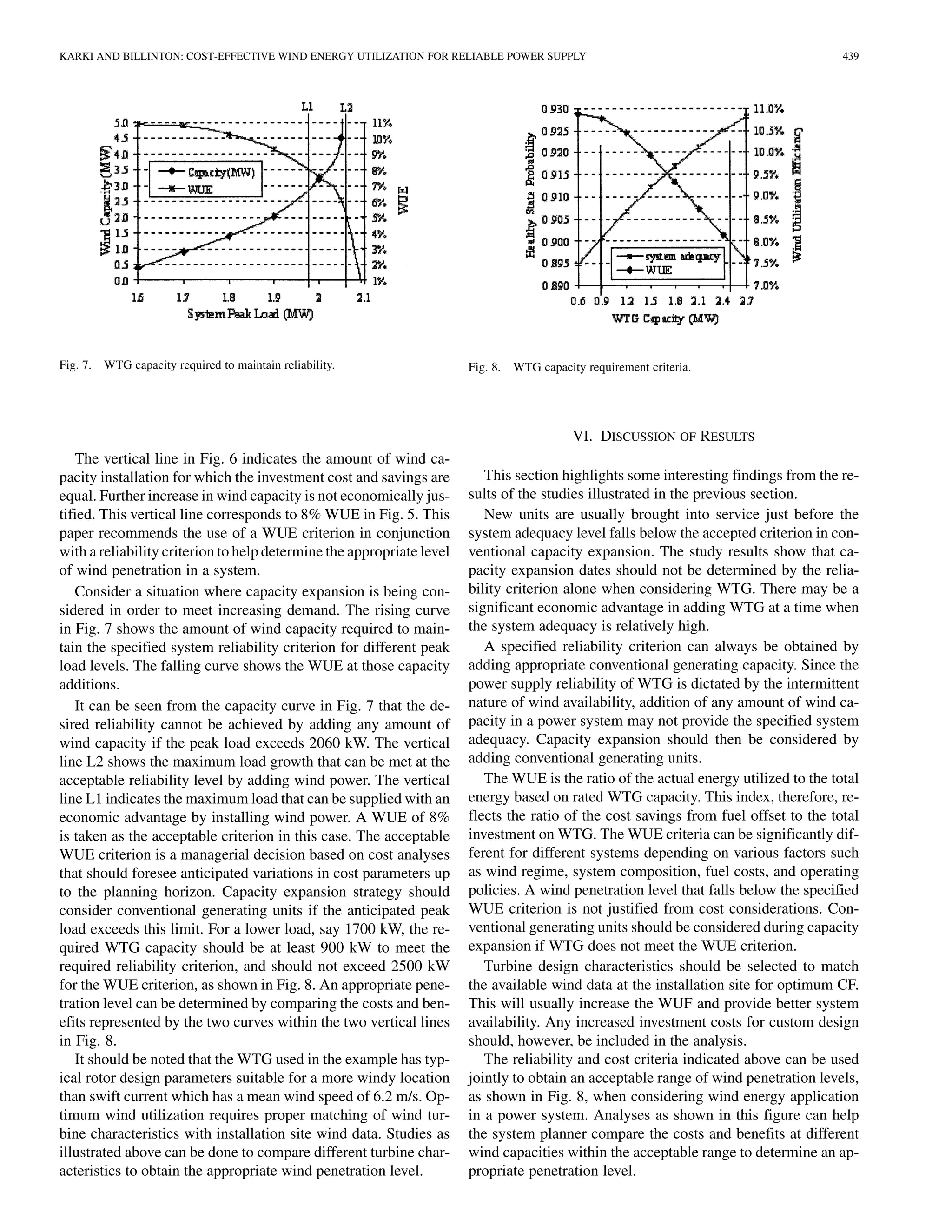 KARKI AND BILLINTON: COST-EFFECTIVE WIND ENERGY UTILIZATION FOR RELIABLE POWER SUPPLY                                                 439




Fig. 7.   WTG capacity required to maintain reliability.               Fig. 8. WTG capacity requirement criteria.




                                                                                          VI. DISCUSSION OF RESULTS
   The vertical line in Fig. 6 indicates the amount of wind ca-
pacity installation for which the investment cost and savings are         This section highlights some interesting findings from the re-
equal. Further increase in wind capacity is not economically jus-      sults of the studies illustrated in the previous section.
tified. This vertical line corresponds to 8% WUE in Fig. 5. This          New units are usually brought into service just before the
paper recommends the use of a WUE criterion in conjunction             system adequacy level falls below the accepted criterion in con-
with a reliability criterion to help determine the appropriate level   ventional capacity expansion. The study results show that ca-
of wind penetration in a system.                                       pacity expansion dates should not be determined by the relia-
   Consider a situation where capacity expansion is being con-         bility criterion alone when considering WTG. There may be a
sidered in order to meet increasing demand. The rising curve           significant economic advantage in adding WTG at a time when
in Fig. 7 shows the amount of wind capacity required to main-          the system adequacy is relatively high.
tain the specified system reliability criterion for different peak        A specified reliability criterion can always be obtained by
load levels. The falling curve shows the WUE at those capacity         adding appropriate conventional generating capacity. Since the
additions.                                                             power supply reliability of WTG is dictated by the intermittent
   It can be seen from the capacity curve in Fig. 7 that the de-       nature of wind availability, addition of any amount of wind ca-
sired reliability cannot be achieved by adding any amount of           pacity in a power system may not provide the specified system
wind capacity if the peak load exceeds 2060 kW. The vertical           adequacy. Capacity expansion should then be considered by
line L2 shows the maximum load growth that can be met at the           adding conventional generating units.
acceptable reliability level by adding wind power. The vertical           The WUE is the ratio of the actual energy utilized to the total
line L1 indicates the maximum load that can be supplied with an        energy based on rated WTG capacity. This index, therefore, re-
economic advantage by installing wind power. A WUE of 8%               flects the ratio of the cost savings from fuel offset to the total
is taken as the acceptable criterion in this case. The acceptable      investment on WTG. The WUE criteria can be significantly dif-
WUE criterion is a managerial decision based on cost analyses          ferent for different systems depending on various factors such
that should foresee anticipated variations in cost parameters up       as wind regime, system composition, fuel costs, and operating
to the planning horizon. Capacity expansion strategy should            policies. A wind penetration level that falls below the specified
consider conventional generating units if the anticipated peak         WUE criterion is not justified from cost considerations. Con-
load exceeds this limit. For a lower load, say 1700 kW, the re-        ventional generating units should be considered during capacity
quired WTG capacity should be at least 900 kW to meet the              expansion if WTG does not meet the WUE criterion.
required reliability criterion, and should not exceed 2500 kW             Turbine design characteristics should be selected to match
for the WUE criterion, as shown in Fig. 8. An appropriate pene-        the available wind data at the installation site for optimum CF.
tration level can be determined by comparing the costs and ben-        This will usually increase the WUF and provide better system
efits represented by the two curves within the two vertical lines      availability. Any increased investment costs for custom design
in Fig. 8.                                                             should, however, be included in the analysis.
   It should be noted that the WTG used in the example has typ-           The reliability and cost criteria indicated above can be used
ical rotor design parameters suitable for a more windy location        jointly to obtain an acceptable range of wind penetration levels,
than swift current which has a mean wind speed of 6.2 m/s. Op-         as shown in Fig. 8, when considering wind energy application
timum wind utilization requires proper matching of wind tur-           in a power system. Analyses as shown in this figure can help
bine characteristics with installation site wind data. Studies as      the system planner compare the costs and benefits at different
illustrated above can be done to compare different turbine char-       wind capacities within the acceptable range to determine an ap-
acteristics to obtain the appropriate wind penetration level.          propriate penetration level.
 