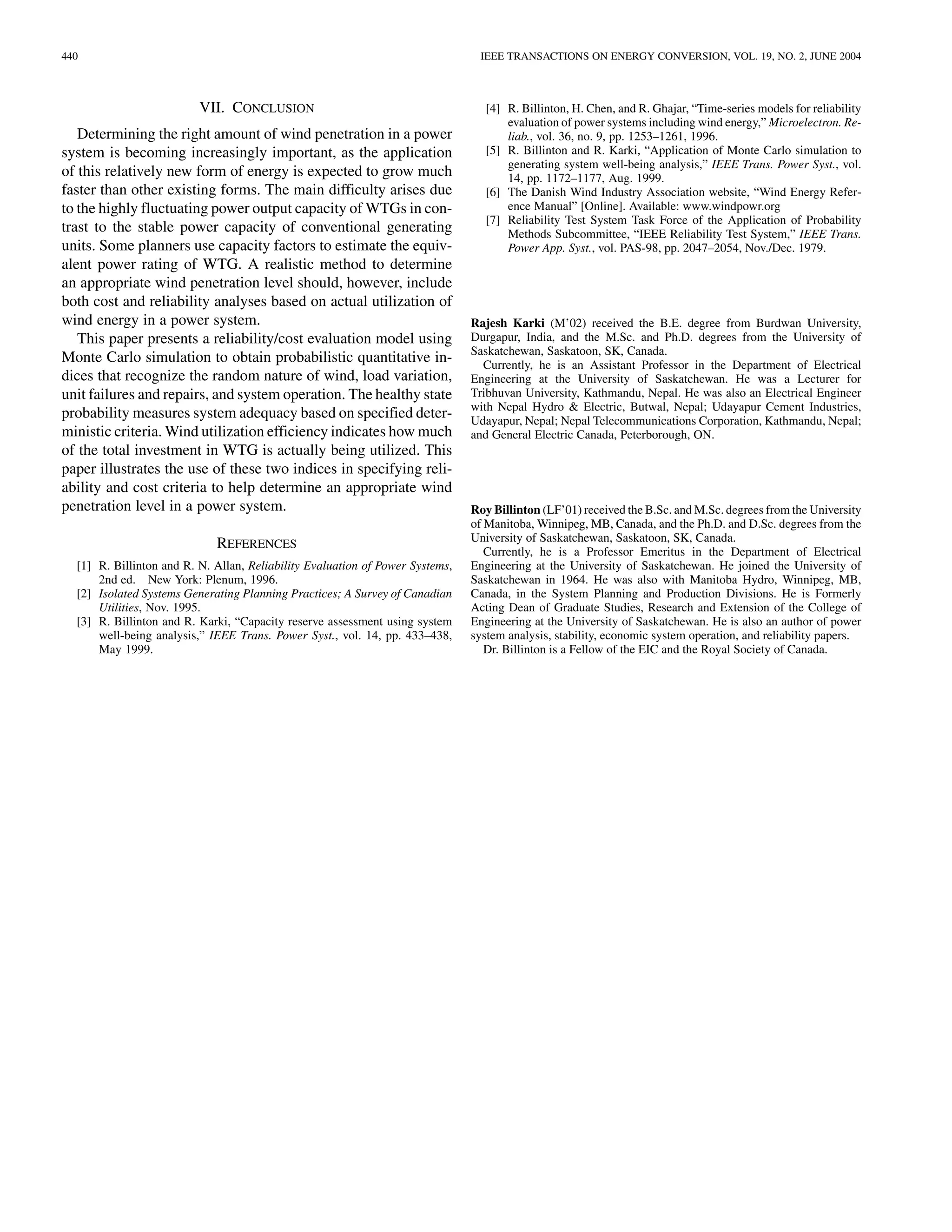 440                                                                             IEEE TRANSACTIONS ON ENERGY CONVERSION, VOL. 19, NO. 2, JUNE 2004



                          VII. CONCLUSION                                        [4] R. Billinton, H. Chen, and R. Ghajar, “Time-series models for reliability
                                                                                     evaluation of power systems including wind energy,” Microelectron. Re-
   Determining the right amount of wind penetration in a power                       liab., vol. 36, no. 9, pp. 1253–1261, 1996.
system is becoming increasingly important, as the application                    [5] R. Billinton and R. Karki, “Application of Monte Carlo simulation to
                                                                                     generating system well-being analysis,” IEEE Trans. Power Syst., vol.
of this relatively new form of energy is expected to grow much                       14, pp. 1172–1177, Aug. 1999.
faster than other existing forms. The main difficulty arises due                 [6] The Danish Wind Industry Association website, “Wind Energy Refer-
to the highly fluctuating power output capacity of WTGs in con-                      ence Manual” [Online]. Available: www.windpowr.org
                                                                                 [7] Reliability Test System Task Force of the Application of Probability
trast to the stable power capacity of conventional generating                        Methods Subcommittee, “IEEE Reliability Test System,” IEEE Trans.
units. Some planners use capacity factors to estimate the equiv-                     Power App. Syst., vol. PAS-98, pp. 2047–2054, Nov./Dec. 1979.
alent power rating of WTG. A realistic method to determine
an appropriate wind penetration level should, however, include
both cost and reliability analyses based on actual utilization of
wind energy in a power system.                                                 Rajesh Karki (M’02) received the B.E. degree from Burdwan University,
   This paper presents a reliability/cost evaluation model using               Durgapur, India, and the M.Sc. and Ph.D. degrees from the University of
                                                                               Saskatchewan, Saskatoon, SK, Canada.
Monte Carlo simulation to obtain probabilistic quantitative in-                  Currently, he is an Assistant Professor in the Department of Electrical
dices that recognize the random nature of wind, load variation,                Engineering at the University of Saskatchewan. He was a Lecturer for
unit failures and repairs, and system operation. The healthy state             Tribhuvan University, Kathmandu, Nepal. He was also an Electrical Engineer
                                                                               with Nepal Hydro & Electric, Butwal, Nepal; Udayapur Cement Industries,
probability measures system adequacy based on specified deter-                 Udayapur, Nepal; Nepal Telecommunications Corporation, Kathmandu, Nepal;
ministic criteria. Wind utilization efficiency indicates how much              and General Electric Canada, Peterborough, ON.
of the total investment in WTG is actually being utilized. This
paper illustrates the use of these two indices in specifying reli-
ability and cost criteria to help determine an appropriate wind
penetration level in a power system.                                           Roy Billinton (LF’01) received the B.Sc. and M.Sc. degrees from the University
                                                                               of Manitoba, Winnipeg, MB, Canada, and the Ph.D. and D.Sc. degrees from the
                                                                               University of Saskatchewan, Saskatoon, SK, Canada.
                             REFERENCES                                           Currently, he is a Professor Emeritus in the Department of Electrical
  [1] R. Billinton and R. N. Allan, Reliability Evaluation of Power Systems,   Engineering at the University of Saskatchewan. He joined the University of
      2nd ed. New York: Plenum, 1996.                                          Saskatchewan in 1964. He was also with Manitoba Hydro, Winnipeg, MB,
  [2] Isolated Systems Generating Planning Practices; A Survey of Canadian     Canada, in the System Planning and Production Divisions. He is Formerly
      Utilities, Nov. 1995.                                                    Acting Dean of Graduate Studies, Research and Extension of the College of
  [3] R. Billinton and R. Karki, “Capacity reserve assessment using system     Engineering at the University of Saskatchewan. He is also an author of power
      well-being analysis,” IEEE Trans. Power Syst., vol. 14, pp. 433–438,     system analysis, stability, economic system operation, and reliability papers.
      May 1999.                                                                   Dr. Billinton is a Fellow of the EIC and the Royal Society of Canada.
 