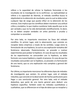 refiere a la capacidad de refutar la hipótesis formulada si los
resultados de la investigación no la confirman. La replicabilidad se
refiere a la capacidad de Además, el método científico busca la
objetividad en la obtención de resultados, para lo cual se debe evitar
cualquier tipo de sesgo que pueda influir en la obtención de los
mismos. Esto implica que los científicos deben mantener una actitud
crítica y escéptica, lo que implica cuestionar todo aquello que se da
por sentado y que no ha sido demostrado científicamente. Es decir,
no se deben aceptar verdades sin antes ponerlas a prueba y
comprobar su veracidad.
Por otro lado, es importante mencionar las fases del método
científico. En primer lugar, está la observación, que consiste en
recopilar datos empíricos a través de los sentidos. Luego viene la
formulación de una hipótesis, la cual es una explicación tentativa del
fenómeno observado. Posteriormente, se procede a realizar
experimentos para probar la hipótesis. En caso de que los resultados
de los experimentos no concuerden con la hipótesis, se debe
formular una nueva hipótesis y repetir el proceso. En caso de que los
resultados concuerden con la hipótesis, se procede a la formulación
de una teoría, que es una explicación más completa y general del
fenómeno.
Por último, es importante mencionar los diferentes tipos de métodos
de investigación que existen. En primer lugar, está el método
inductivo, que consiste en la observación de hechos particulares para
llegar a una conclusión general. Por otro lado, está el método
deductivo, que parte de una teoría general para deducir una
hipótesis específica. También están los métodos cuantitativos y
cualitativos, que se diferencian en el tipo de datos que se recopilan y
 