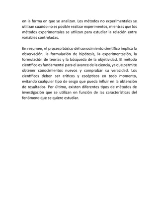en la forma en que se analizan. Los métodos no experimentales se
utilizan cuando no es posible realizar experimentos, mientras que los
métodos experimentales se utilizan para estudiar la relación entre
variables controladas.
En resumen, el proceso básico del conocimiento científico implica la
observación, la formulación de hipótesis, la experimentación, la
formulación de teorías y la búsqueda de la objetividad. El método
científico es fundamental para el avance de la ciencia, ya que permite
obtener conocimientos nuevos y comprobar su veracidad. Los
científicos deben ser críticos y escépticos en todo momento,
evitando cualquier tipo de sesgo que pueda influir en la obtención
de resultados. Por último, existen diferentes tipos de métodos de
investigación que se utilizan en función de las características del
fenómeno que se quiere estudiar.
 
