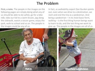 First, a note.  The people in the images on the following pages are simply doing what any of us should be able to do safely: go for a bike ride, take our kid to a swim lesson, jog along the sidewalk, watch a soccer game, enjoy the park, walk to school and so on. The people in the images could be any of us. The Problem In fact, as walkability expert Dan Burden points out, even when we drive to a destination, we start and end the trip as a pedestrian. And being a pedestrian – in its most basic form, walking – is the first thing human beings want to learn to do, and the last thing we want to give up. The people in the images are all of us. 