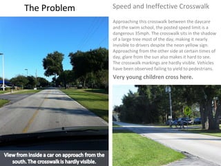 The Problem Speed and Ineffective Crosswalk  Approaching this crosswalk between the daycare and the swim school, the posted speed limit is a dangerous 35mph. The crosswalk sits in the shadow of a large tree most of the day, making it nearly invisible to drivers despite the neon yellow sign. Approaching from the other side at certain times of day, glare from the sun also makes it hard to see. The crosswalk markings are hardly visible. Vehicles have been observed failing to yield to pedestrians.  Very young children cross here.  