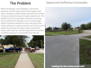 The Problem Speed and Ineffective Crosswalks Where driveways cross sidewalks, such as the driveway into the soccer park in the image to the right, markings or other design elements are needed to ensure motorists know to expect pedestrians. This problem seems to contribute to drivers assuming they can block the sidewalk, such as in the image below: the driver parked his truck and trailer here while waiting for a special event to end. This forced a pedestrian to push her baby stroller around the trailer, which put her and her baby within three feet of traffic moving at an estimated 35 to 40 mph.  