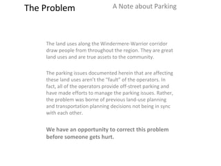 The Problem A Note about Parking The land uses along the Windermere-Warrior corridor draw people from throughout the region. They are great land uses and are true assets to the community.  The parking issues documented herein that are affecting these land uses aren’t the “fault” of the operators. In fact, all of the operators provide off-street parking and have made efforts to manage the parking issues. Rather, the problem was borne of previous land-use planning and transportation planning decisions not being in sync with each other.  We have an opportunity to correct this problem before someone gets hurt.  