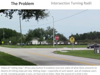 Video of “rolling stop.” (Press play button if enabled.) Just one video of what likely amounts to dozens of rolling stops per day. Rolling stops – especially at such speed - put all roadway users at risk, including people in cars, on foot and on bikes. Note the sound of a child in the background.  The Problem Intersection Turning Radii 