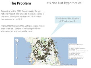 The Problem It’s Not Just Hypothetical According to the 2011  Dangerous by Design  national report, the Orlando-Kissimmee area is the most deadly for pedestrians of all major metro areas in the U.S.  From 2000 through 2009, vehicles in our metro area killed 667 people – including children - who were pedestrians at the time. Fatalities within 60 miles of Windermere Rd. From www.t4america.org 