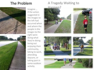 The Problem A Tragedy Waiting to Happen? Imagine …  if the action suggested in the images to the left had occurred when and where the people in the images to the right were doing what they’re doing: being out enjoying their community, biking to work, attending daycare, or taking part in some outdoor activity. 