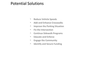 Potential Solutions Reduce Vehicle Speeds Add and Enhance Crosswalks Improve the Parking Situation Fix the Intersection Continue Sidewalk Programs Educate and Enforce Engage the Community Identify and Secure Funding 