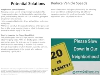 Potential Solutions Reduce Vehicle Speeds *The author hasn’t used a radar gun along this corridor, but uses a radar gun in her profession to estimate vehicle speeds. Also, along this corridor, the author has been IN vehicles going faster than the speed limit. Moreover, information in the National Cooperative Highway Research Program‘s Report 504: Design Speed, Operating Speed, and Posted Speed Practices supports the idea that top-percentile speeds generally exceed posted speed limits. Why Reduce Vehicle Speeds? Reducing vehicle speeds brings multiple safety benefits: Lower speeds reduce the likelihood of a crash in the first place, as the braking distance for a car is shorter, giving the driver more time to react. It increases the likelihood a driver will yield to a pedestrian as required. If there is a crash, it decreases the chances of the person on foot or bike being severely injured or killed; it also decreases the risk of serious injury to the driver. Start by Lowering the Posted Speed Limit The posted speed limit is 35 mph; vehicles have been observed going faster.* This is a deadly speed and isn’t appropriate given the land uses and presence of people. Vehicles should be traveling at no more than 20 mph through this area that is full of children, students, workers, athletes, residents and all the people who make our community a great place. Many communities throughout the country are adopting lower speed limits and implementing ‘20 is Plenty’ campaigns, such as this one from Colorado. This is an appropriate effort for people-rich areas. 