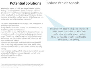 Potential Solutions Reduce Vehicle Speeds * Source: National Cooperative Highway Research Program Report 504: Design Speed, Operating Speed, and Posted Speed Practices. Available at: http://contextsensitivesolutions.org/content/reading/design-speed/resources/design-speed-operating/ Retrofit the Street to Elicit the Proper Vehicle Speeds Posting a lower speed limit is only part of the solution. Drivers don’t base their speed on posted speed limits, but rather on what feels comfortable given the street design, including lane widths, surface texture, field of view, curves, landscaping and other roadway elements.*  The street needs to be retrofit to elicit calm, safe driving at more appropriate speeds. Keep vehicle travel lanes narrow. The wider the lane, the more likely vehicles are to speed. Add street trees and other buffers between walkways and vehicle lanes, such as bike lanes, landscaping and planter strips. This will not only offer a great buffer between cars and people, but also helps create vertical edges that will help slow vehicle speeds. Identify and implement other appropriate design tools, such as replacing the pavement with brick, which slows vehicles, creates a sense of place and is durable and long-lasting. Add on-street parking, which helps to lower vehicle speeds, acts as a buffer between cars and people and will help alleviate the parking problem. Educate and enforce.  Drivers don’t base their speed on posted speed limits, but rather on what feels comfortable given the street design.  Thus, we need to retrofit the street to  elicit calm, safe driving. 