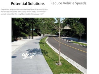 Potential Solutions Reduce Vehicle Speeds Over time, why shouldn’t the Windermere-Warrior corridor have wide sidewalks, a bikeway, street trees, and narrow vehicle lanes like this neighborhood in Vancouver, BC? Image courtesy of Dan Burden, WALC Institute 