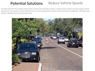Potential Solutions Reduce Vehicle Speeds  Consider brick for the surface of the street, which not only helps create a strong sense of place, but also keeps vehicle speeds low. This picture is from Winter Park, FL. Brick paving also has been done well by our neighbors in Windermere, Sanford, Baldwin Park and Thornton Park. Image courtesy of Dan Burden, WALC Institute 