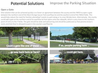 Potential Solutions Improve the Parking Situation Open a Gate One solution that can be achieved quickly is to foster an agreement between the county and the YMCA to open a gate between the northern end of the West Orange Soccer Park overflow lot and the southern end of the YMCA fields. This would help reduce the need for families attending Y events to park along or to cross Windermere. Alternatively,  the county could add a gate at the northern end of its overflow lot that opens onto the sidewalk, which is very close to the southern point of entry to the Y fields. The gate should be wide and welcoming and should be publicized so that parents know it exists and that they’re allowed to park in the county’s overflow lot. 