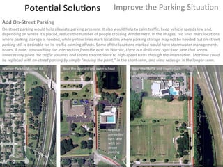 Potential Solutions Improve the Parking Situation Add On-Street Parking On-street parking would help alleviate parking pressure. It also would help to calm traffic, keep vehicle speeds low and, depending on where it’s placed, reduce the number of people crossing Windermere. In the images, red lines mark locations where parking storage is needed, while yellow lines mark locations where parking storage may not be needed but on-street parking still is desirable for its traffic-calming effects. Some of the locations marked would have stormwater managements issues.  A note: approaching the intersection from the east on Warrior, there is a dedicated right-turn lane that seems unnecessary given the traffic volumes and seems to contribute to high-speed turns through the intersection. That lane could be replaced with on-street parking by simply “moving the paint,” in the short-term, and via a redesign in the longer-term. Warrior Park to Warrior Rd. Near the daycare and swim school Near the YMCA and county park Replace unneeded turn lane with on-street parking 
