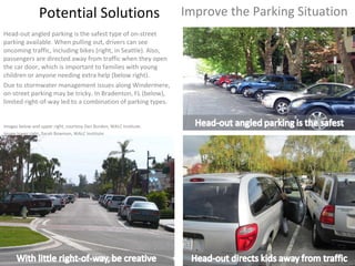 Potential Solutions Head-out angled parking is the safest type of on-street parking available. When pulling out, drivers can see oncoming traffic, including bikes (right, in Seattle). Also, passengers are directed away from traffic when they open the car door, which is important to families with young children or anyone needing extra help (below right).  Due to stormwater management issues along Windermere, on-street parking may be tricky. In Bradenton, FL (below), limited right-of-way led to a combination of parking types. Improve the Parking Situation Images below and upper right, courtesy Dan Burden, WALC Institute.  Image lower right, Sarah Bowman, WALC Institute. 
