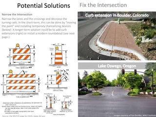 Potential Solutions Fix the Intersection Narrow the Intersection Narrow the lanes and the crossings and decrease the turning radii. In the short-term, this can be done by “moving the paint” and installing temporary channelizing devices (below). A longer-term solution could be to add curb extensions (right) or install a modern roundabout (see next page.) Images courtesy of Dan Burden, WALC Institute Source: the MUTCD page by OSHA, www.dol.gov 