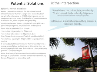 Potential Solutions Fix the Intersection Consider a Modern Roundabout Model a modern roundabout for the intersection of Windermere and Warrior. A single-lane roundabout can carry traffic volumes up to 22,000 daily trips and can be navigated by school buses. The benefits of roundabouts are numerous and, when properly designed, they:  eliminate the need for cars to make left turns which are particularly dangerous for pedestrians and bicyclists hold vehicle speeds to 15 to 20 mph can reduce injury crashes by 76 percent can reduce fatal crashes by 90 percent. (See http://www.iihs.org/research/topics/roundabouts.htm) can increase capacity by 30 percent by keeping vehicles moving.  A roundabout at Windermere and Warrior would create a strong sense of place and indicate to drivers that they are entering a people-rich area. A roundabout could potentially prevent a senseless traged. Right: The Town of Windermere has installed roundabouts through its town center and near Windermere Elementary School. They seem to be working well. Roundabouts can reduce injury crashes by  76 percent and fatal crashes by 90 percent. (Source: Insurance Institute for Highway Safety) In this case, a roundabout could help prevent a senseless tragedy.  Image from the Orlando Sentinel, www.orlandosentinel.com 