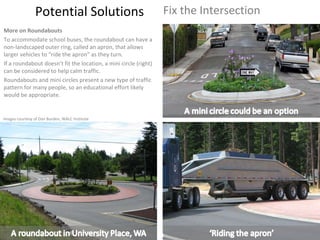 Potential Solutions Fix the Intersection More on Roundabouts To accommodate school buses, the roundabout can have a non-landscaped outer ring, called an apron, that allows larger vehicles to “ride the apron” as they turn.  If a roundabout doesn’t fit the location, a mini circle (right) can be considered to help calm traffic. Roundabouts and mini circles present a new type of traffic pattern for many people, so an educational effort likely would be appropriate. Images courtesy of Dan Burden, WALC Institute 