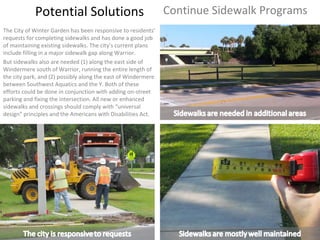 Potential Solutions Continue Sidewalk Programs The City of Winter Garden has been responsive to residents’ requests for completing sidewalks and has done a good job of maintaining existing sidewalks. The city’s current plans include filling in a major sidewalk gap along Warrior.  But sidewalks also are needed (1) along the east side of Windermere south of Warrior, running the entire length of the city park, and (2) possibly along the east of Windermere between Southwest Aquatics and the Y. Both of these efforts could be done in conjunction with adding on-street parking and fixing the intersection. All new or enhanced sidewalks and crossings should comply with “universal design” principles and the Americans with Disabilities Act. 