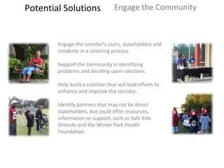 Potential Solutions Engage the Community Engage the corridor’s users, stakeholders and residents in a visioning process.  Support the community in identifying problems and deciding upon solutions.  Help build a coalition that will lead efforts to enhance and improve the corridor.  Identify partners that may not be direct stakeholders, but could offer resources, information or support, such as Safe Kids Orlando and the Winter Park Health Foundation. 