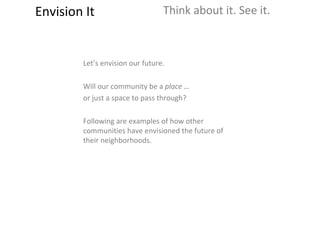 Envision It Think about it. See it. Let’s envision our future.  Will our community be a  place … or just a space to pass through? Following are examples of how other communities have envisioned the future of their neighborhoods. 