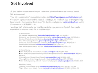 Get Involved Let your elected leaders and municipal  know what you would like to see on these streets.  Call, write or email. Your city representative’s contact information is at  http ://www.cwgdn.com/cityhall/mayor / .  The county representative for this area is S. Scott Boyd. His Facebook page is “Orange County Government – Commissioner Scott Boyd,” his district email address is  [email_address]  and his phone number is (407) 836-7350. Municipal staff often are also our neighbors and share our concerns. As staff, they may be empowered to improve safety for all roadway users.  In Winter Garden: City Manager Mike Bollhoefer,  [email_address] , (407) 656-4111 Engineering Asst. Director of Operations Mike Kelley,  [email_address] , (407) 656-4111 Director of Public Services Don Cochran,  [email_address] , (407) 656-4111 Chief of Police George Brennan,  [email_address] , (407) 656-4111 Community Development Director Tim Wilson,  [email_address] , (407) 656-4111 Senior Planner Laura Smith,  [email_address] , (407) 656-4111 Parks and Recreation Director Jay Conn,  [email_address] , (407) 656-4111 In Orange County: Public Works Deputy Director Joe Kunkel,  [email_address] , (407) 836-7900 Public Works Transportation Planning, Division Manager Renzo Nastasi,  [email_address] , (407) 836-8070  Planning Division Manager Susan Caswell,  [email_address] , (407) 836-5600  Planning Division Urban Design Section, Jim Ward,  [email_address] , (407) 836-5600 Public Works Engineering, Sidewalk Program, Cathy Evangelo,  [email_address] , (407) 836-8034 MetroPlan Orlando: Executive Director Harold Barley,  [email_address] ,  (407) 481-5672 ext. 313 Mighk Wilson, Smart Growth Planner,  [email_address] ,  (407) 481-5672 ext. 318 