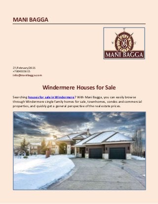MANI BAGGA
23/February/2021
+7804315615
info@manibagga.com
Windermere Houses for Sale
Searching houses for sale inWindermere? With Mani Bagga, you can easily browse
through Windermere single family homes for sale, townhomes, condos and commercial
properties, and quickly get a general perspectiveof the real estate prices.
 