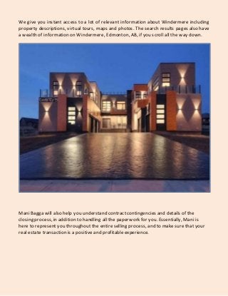 We give you instant access to a lot of relevant information about Windermere including
property descriptions, virtual tours, maps and photos. The search results pages also have
a wealth of information on Windermere, Edmonton, AB, if you scroll all the way down.
Mani Bagga will also help you understand contractcontingencies and details of the
closing process, in addition to handling all the paperwork for you. Essentially, Mani is
here to represent you throughoutthe entire selling process, and to makesure that your
real estate transaction is a positive and profitable experience.
 