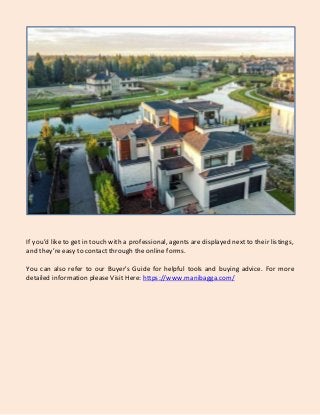 If you’d like to get in touch with a professional, agents are displayed next to their listings,
and they’reeasy to contact through the online forms.
You can also refer to our Buyer's Guide for helpful tools and buying advice. For more
detailed information please Visit Here: https://www.manibagga.com/
 