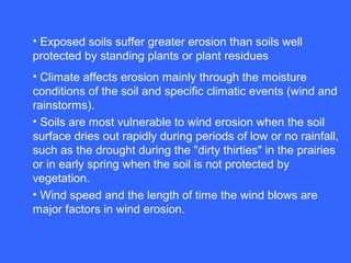 • Exposed soils suffer greater erosion than soils well
protected by standing plants or plant residues
• Climate affects erosion mainly through the moisture
conditions of the soil and specific climatic events (wind and
rainstorms).
• Soils are most vulnerable to wind erosion when the soil
surface dries out rapidly during periods of low or no rainfall,
such as the drought during the "dirty thirties" in the prairies
or in early spring when the soil is not protected by
vegetation.
• Wind speed and the length of time the wind blows are
major factors in wind erosion.
 
