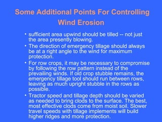 Some Additional Points For Controlling
           Wind Erosion
  • sufficient area upwind should be tilled -- not just
    the area presently blowing.
  • The direction of emergency tillage should always
    be at a right angle to the wind for maximum
    protection.
  • For row crops, it may be necessary to compromise
    by following the row pattern instead of the
    prevailing winds. If old crop stubble remains, the
    emergency tillage tool should run between rows,
    leaving as much upright stubble in the rows as
    possible.
  • Tractor speed and tillage depth should be varied
    as needed to bring clods to the surface. The best,
    most effective clods come from moist soil. Slower
    travel speeds with tillage implements will build
    higher ridges and more protection.
 