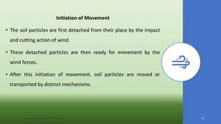 Initiation of Movement
• The soil particles are first detached from their place by the impact
and cutting action of wind.
• These detached particles are then ready for movement by the
wind forces.
• After this initiation of movement, soil particles are moved or
transported by distinct mechanisms.
JNKVV- College of Agriculture, Powarkheda 12
 