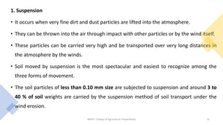 1. Suspension
• It occurs when very fine dirt and dust particles are lifted into the atmosphere.
• They can be thrown into the air through impact with other particles or by the wind itself.
• These particles can be carried very high and be transported over very long distances in
the atmosphere by the winds.
• Soil moved by suspension is the most spectacular and easiest to recognize among the
three forms of movement.
• The soil particles of less than 0.10 mm size are subjected to suspension and around 3 to
40 % of soil weights are carried by the suspension method of soil transport under the
wind erosion.
JNKVV- College of Agriculture, Powarkheda 16
 