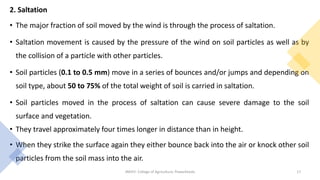 2. Saltation
• The major fraction of soil moved by the wind is through the process of saltation.
• Saltation movement is caused by the pressure of the wind on soil particles as well as by
the collision of a particle with other particles.
• Soil particles (0.1 to 0.5 mm) move in a series of bounces and/or jumps and depending on
soil type, about 50 to 75% of the total weight of soil is carried in saltation.
• Soil particles moved in the process of saltation can cause severe damage to the soil
surface and vegetation.
• They travel approximately four times longer in distance than in height.
• When they strike the surface again they either bounce back into the air or knock other soil
particles from the soil mass into the air.
JNKVV- College of Agriculture, Powarkheda 17
 