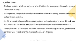 3. Surface Creep:
• The large particles which are too heavy to be lifted into the air are moved through a process
called surface creep.
• In this process, the particles are rolled across the surface after coming into contact with the
soil particles in saltation.
• In this process the largest of the erosive particles having diameters between 0.5 to 2 mm
are transported and around 5 to 25% of the total soil weights are carried in this fashion.
• Overall, the mass of soil moved by wind is influenced primarily by particle size, gradation of
particles, wind velocity and the distance along the eroding area.
JNKVV- College of Agriculture, Powarkheda 18
 