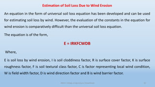 Estimation of Soil Loss Due to Wind Erosion
An equation in the form of universal soil loss equation has been developed and can be used
for estimating soil loss by wind. However, the evaluation of the constants in the equation for
wind erosion is comparatively difficult than the universal soil loss equation.
The equation is of the form,
E = IRKFCWDB
Where,
E is soil loss by wind erosion, I is soil cloddiness factor, R is surface cover factor, K is surface
roughness factor, F is soil textural class factor, C is factor representing local wind condition,
W is field width factor, D is wind direction factor and B is wind barrier factor.
JNKVV- College of Agriculture, Powarkheda 19
 