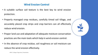 Wind Erosion Control
• A suitable surface soil texture is the best key to wind erosion
protection.
• Properly managed crop residues, carefully timed soil tillage, and
accurately placed crop strips and crop barriers can all effectively
reduce wind erosion.
• Proper land use and adaptation of adequate moisture conservation
practices are the main tools which help in wind erosion control.
• In the absence of crop residue, soil roughness or soil moisture can
reduce the wind erosion effectively.
JNKVV- College of Agriculture, Powarkheda 21
 