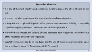 Vegetative Measures
• It is one of the most effective and economical means to reduce the effect of wind on the
soil.
• It retards the wind velocity near the ground surface and control erosion.
• It keep the soil rough and ridged to either prevent any movement initially or to quickly
trap bouncing soil particles in the depressions of the rough surface.
• From the basic concept, the velocity of wind decreases near the ground surface because
of the resistance offered by the vegetation.
• Vegetative measures can be of two types and the use of these measures depends upon
the severity of erosion, (1) Temporary and (2) Permanent.
JNKVV- College of Agriculture, Powarkheda 24
 