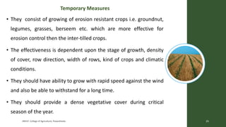 Temporary Measures
• They consist of growing of erosion resistant crops i.e. groundnut,
legumes, grasses, berseem etc. which are more effective for
erosion control then the inter-tilled crops.
• The effectiveness is dependent upon the stage of growth, density
of cover, row direction, width of rows, kind of crops and climatic
conditions.
• They should have ability to grow with rapid speed against the wind
and also be able to withstand for a long time.
• They should provide a dense vegetative cover during critical
season of the year.
JNKVV- College of Agriculture, Powarkheda 25
 