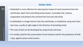 32
JNKVV-CollegeofAgriculture,Powarkheda
Shelter Belts
• Shelterbelt is more effective for reducing the impact of wind movement than the
wind break. Apart from controlling wind erosion, it provides fuel, reduces
evaporation and protects the orchard from hot and cold winds.
• A shelterbelt is a longer barrier than the wind break, is installed by using more than
two rows, usually at right angle to the direction of prevailing winds.
• The rows of belt can be developed by using shrubs and trees.
• It is mainly used for the conservation of soil moisture and for the protection of field
crops, against severe wind erosion.
 